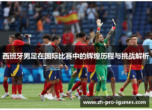 西班牙男足在国际比赛中的辉煌历程与挑战解析 西班牙男足在国际比赛中的辉煌历程与挑战解析