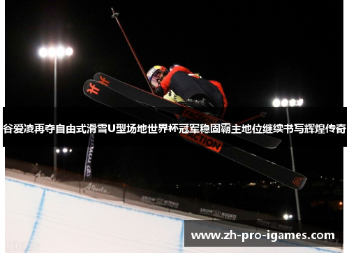 谷爱凌再夺自由式滑雪U型场地世界杯冠军稳固霸主地位继续书写辉煌传奇
