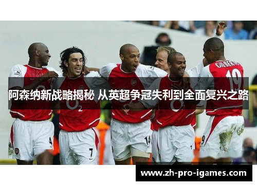 阿森纳新战略揭秘 从英超争冠失利到全面复兴之路