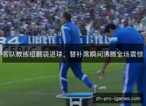 客队教练组翻袋进球，替补席瞬间沸腾全场震惊
